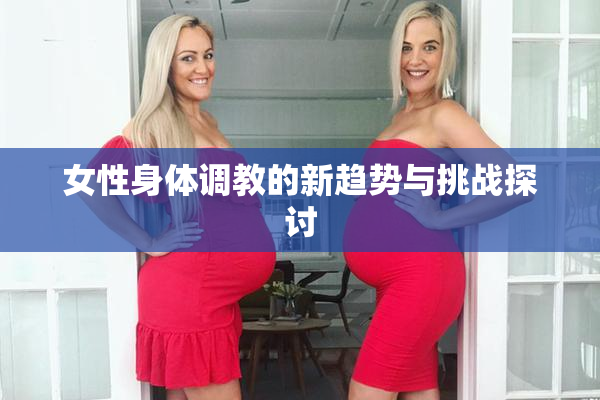 女性身体调教的新趋势与挑战探讨