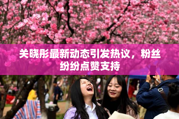 关晓彤最新动态引发热议，粉丝纷纷点赞支持