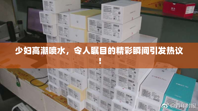 少妇高潮喷水，令人瞩目的精彩瞬间引发热议！