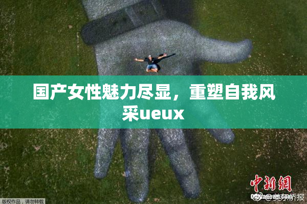 国产女性魅力尽显，重塑自我风采ueux