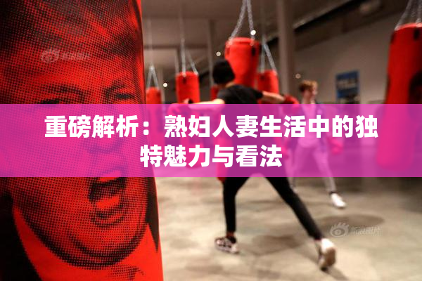 重磅解析：熟妇人妻生活中的独特魅力与看法