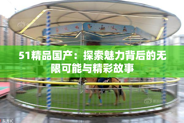 51精品国产：探索魅力背后的无限可能与精彩故事