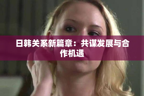 日韩关系新篇章：共谋发展与合作机遇