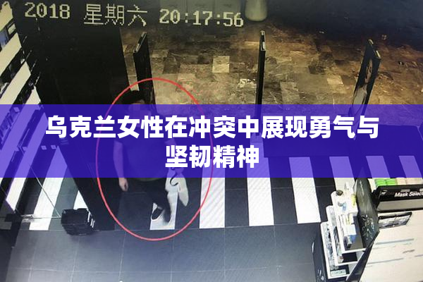 乌克兰女性在冲突中展现勇气与坚韧精神