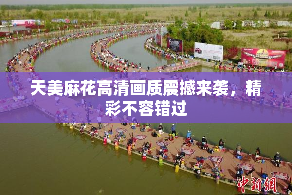 天美麻花高清画质震撼来袭，精彩不容错过