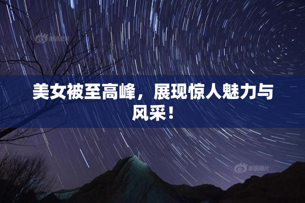 美女被至高峰，展现惊人魅力与风采！