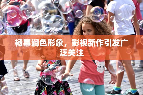 杨幂润色形象，影视新作引发广泛关注