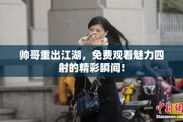 帅哥重出江湖，免费观看魅力四射的精彩瞬间！
