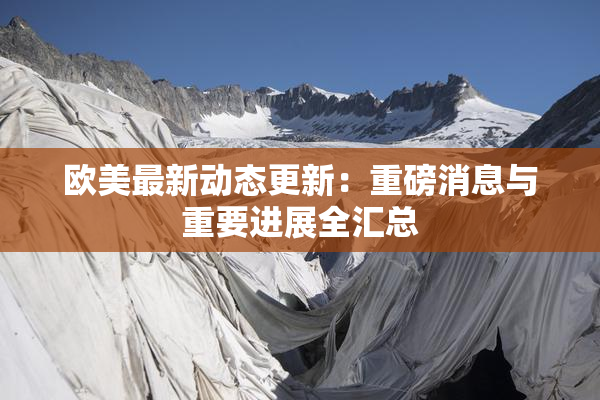 欧美最新动态更新：重磅消息与重要进展全汇总