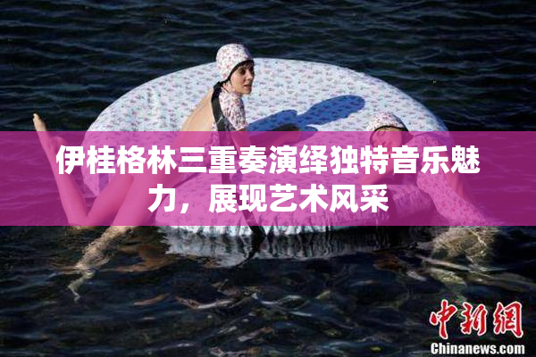 伊桂格林三重奏演绎独特音乐魅力，展现艺术风采