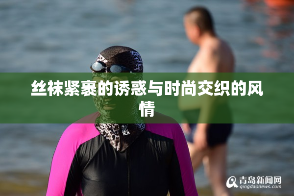 丝袜紧裹的诱惑与时尚交织的风情