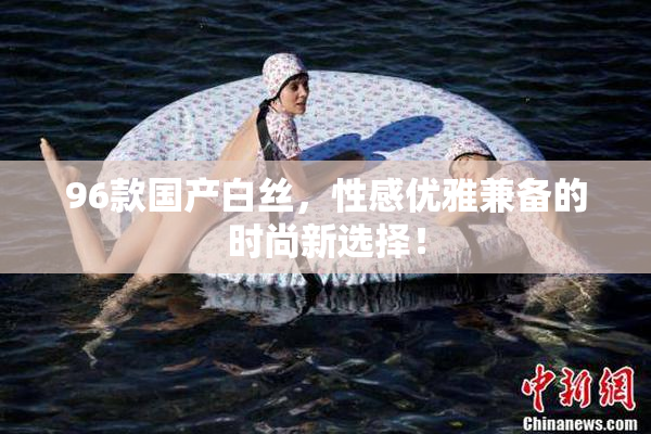 96款国产白丝，性感优雅兼备的时尚新选择！