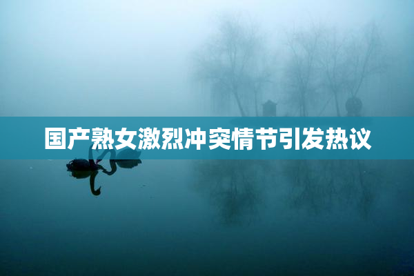 国产熟女激烈冲突情节引发热议