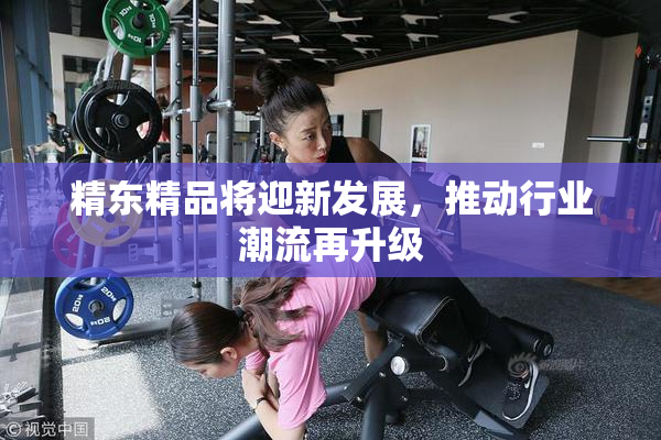 精东精品将迎新发展，推动行业潮流再升级