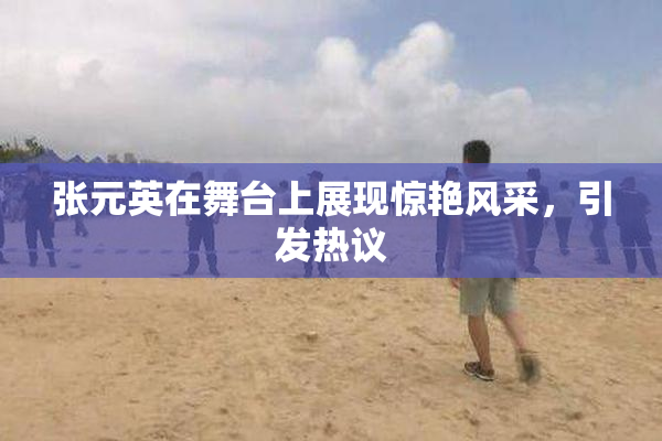 张元英在舞台上展现惊艳风采，引发热议