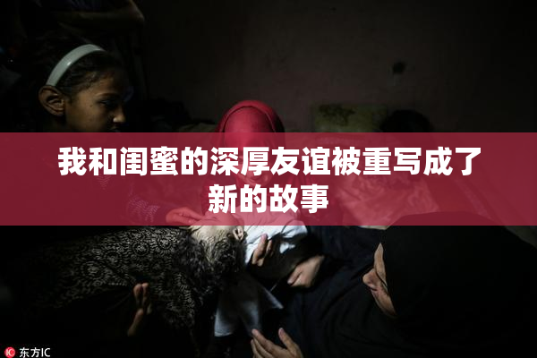 我和闺蜜的深厚友谊被重写成了新的故事