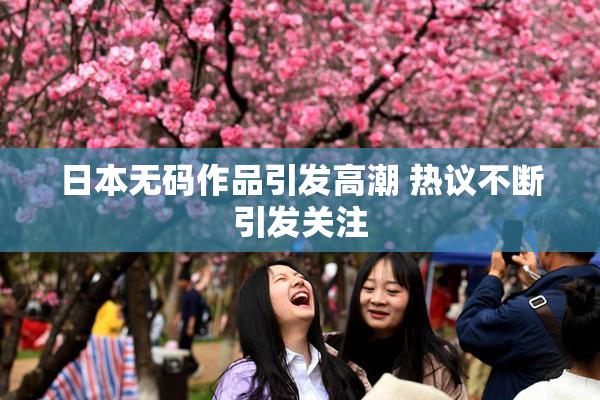 日本无码作品引发高潮 热议不断引发关注