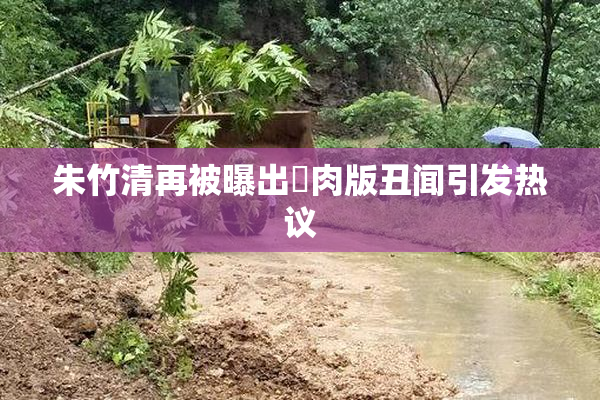 朱竹清再被曝出婬肉版丑闻引发热议