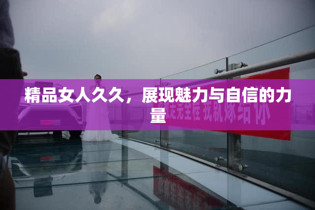精品女人久久，展现魅力与自信的力量