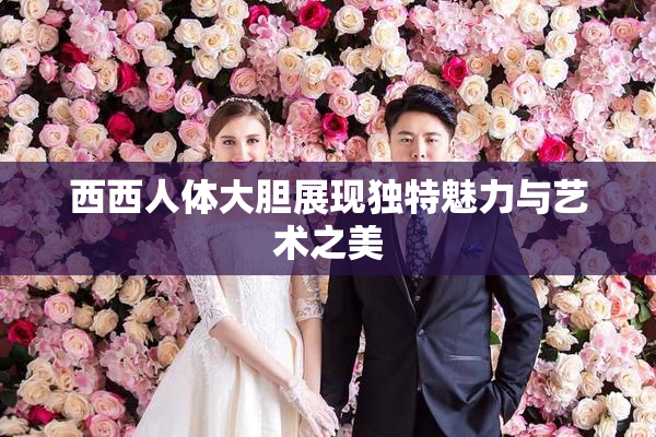 西西人体大胆展现独特魅力与艺术之美