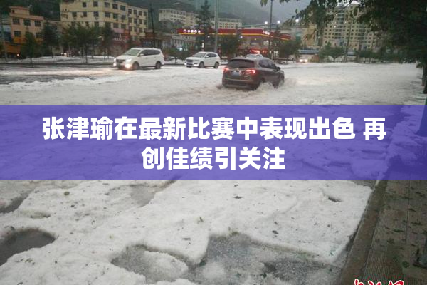 张津瑜在最新比赛中表现出色 再创佳绩引关注