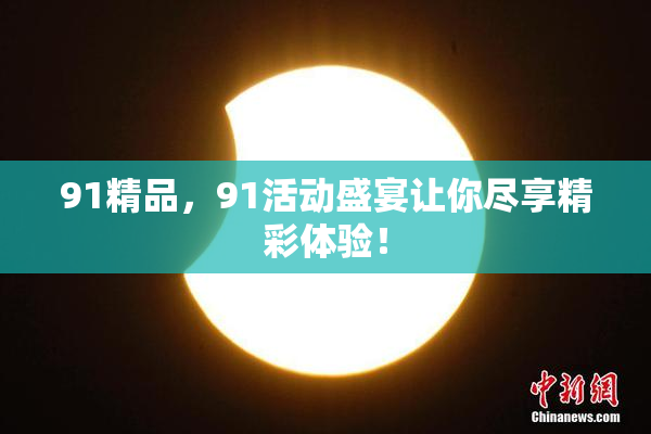91精品，91活动盛宴让你尽享精彩体验！