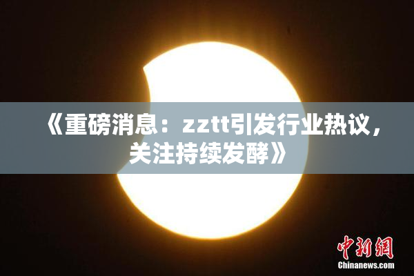《重磅消息：zztt引发行业热议，关注持续发酵》