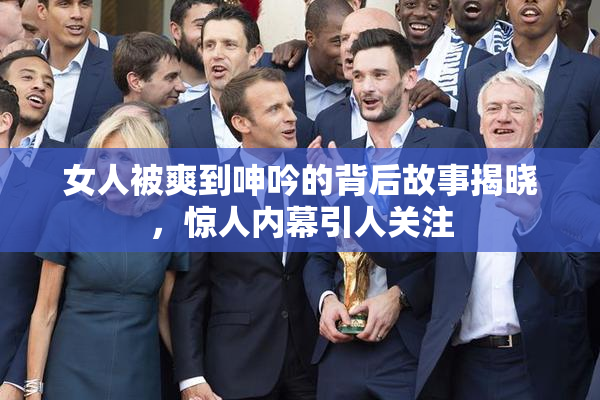 女人被爽到呻吟的背后故事揭晓，惊人内幕引人关注