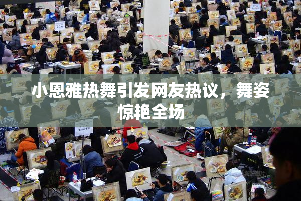 小恩雅热舞引发网友热议，舞姿惊艳全场