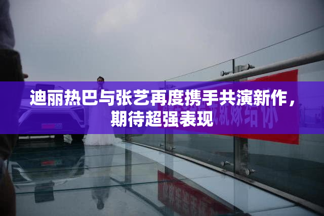 迪丽热巴与张艺再度携手共演新作，期待超强表现