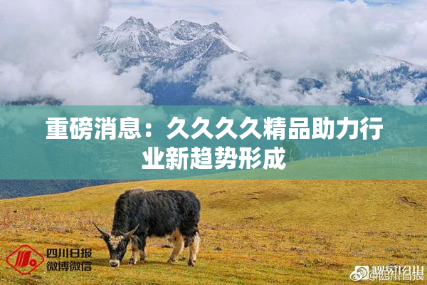 重磅消息：久久久久精品助力行业新趋势形成