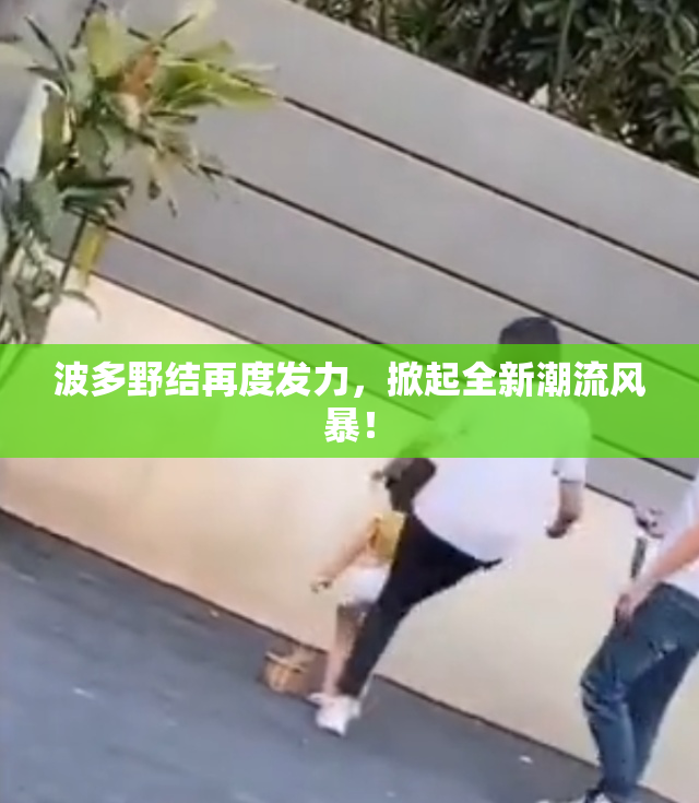波多野结再度发力，掀起全新潮流风暴！
