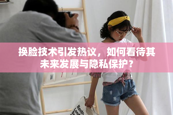 换脸技术引发热议，如何看待其未来发展与隐私保护？