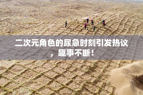 二次元角色的尿急时刻引发热议，趣事不断！