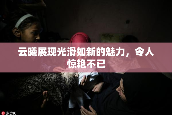 云曦展现光滑如新的魅力，令人惊艳不已