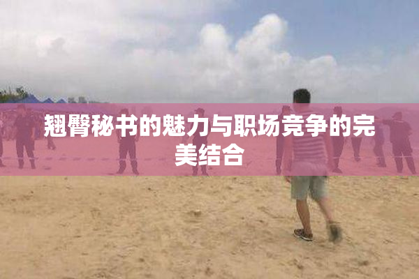 翘臀秘书的魅力与职场竞争的完美结合