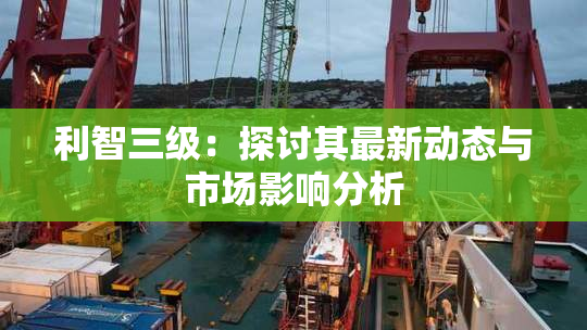 利智三级：探讨其最新动态与市场影响分析