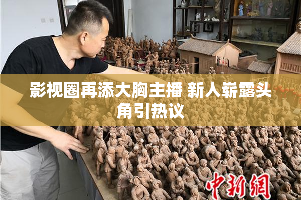 影视圈再添大胸主播 新人崭露头角引热议