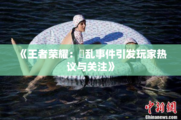 《王者荣耀：婬乱事件引发玩家热议与关注》