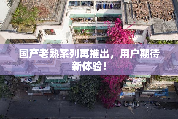 国产老熟系列再推出，用户期待新体验！
