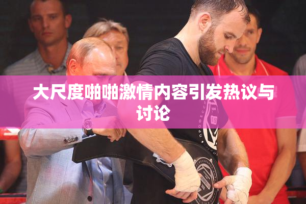 大尺度啪啪激情内容引发热议与讨论