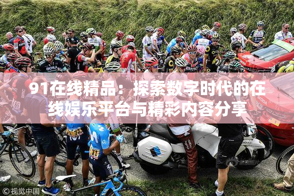 91在线精品：探索数字时代的在线娱乐平台与精彩内容分享