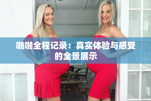 啪啪全程记录：真实体验与感受的全景展示
