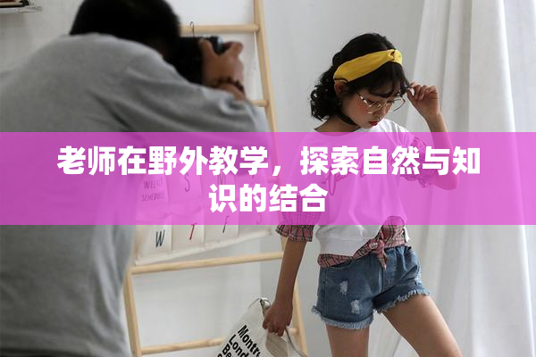 老师在野外教学，探索自然与知识的结合
