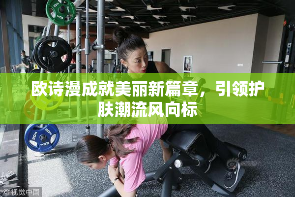 欧诗漫成就美丽新篇章，引领护肤潮流风向标