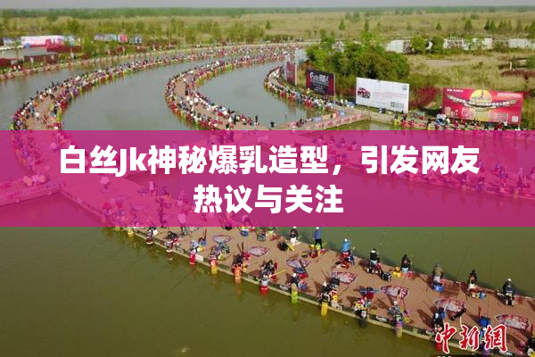 白丝Jk神秘爆乳造型，引发网友热议与关注