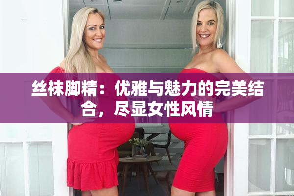 丝袜脚精：优雅与魅力的完美结合，尽显女性风情