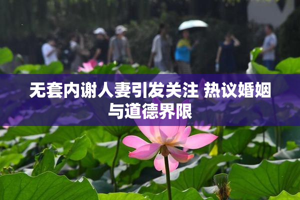 无套内谢人妻引发关注 热议婚姻与道德界限