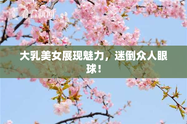 大乳美女展现魅力，迷倒众人眼球！