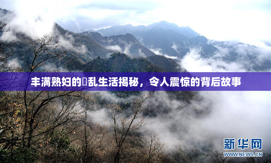 丰满熟妇的婬乱生活揭秘，令人震惊的背后故事